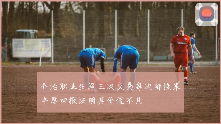 乔治职业生涯三次交易每次都换来丰厚回报证明其价值不凡