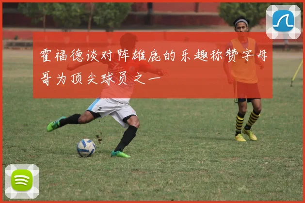 霍福德谈对阵雄鹿的乐趣称赞字母哥为顶尖球员之一