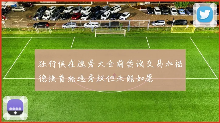 独行侠在选秀大会前尝试交易加福德换首轮选秀权但未能如愿