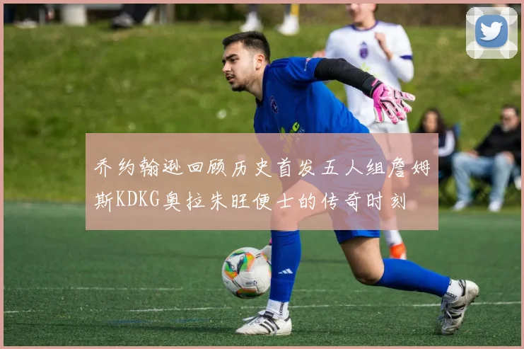 乔约翰逊回顾历史首发五人组詹姆斯KDKG奥拉朱旺便士的传奇时刻