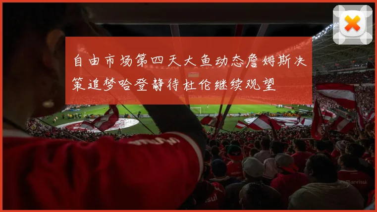 自由市场第四天大鱼动态詹姆斯决策追梦哈登静待杜伦继续观望