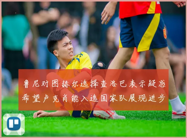 鲁尼对图赫尔选择查洛巴表示疑惑希望卢克肖能入选国家队展现进步