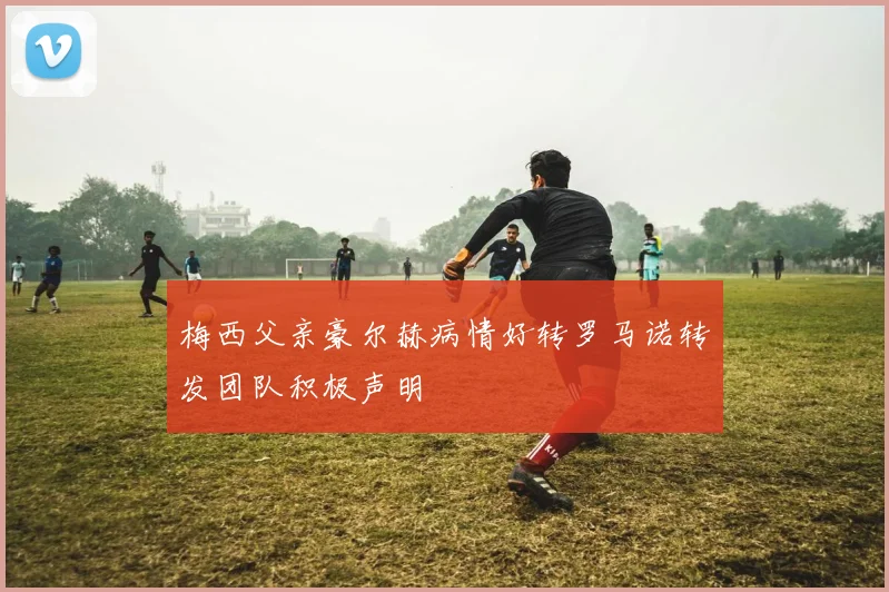 梅西父亲豪尔赫病情好转罗马诺转发团队积极声明