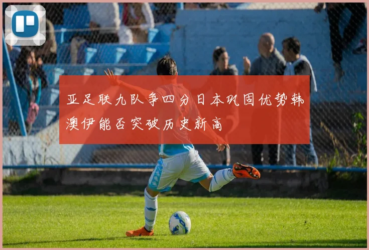 亚足联九队争四分日本巩固优势韩澳伊能否突破历史新高