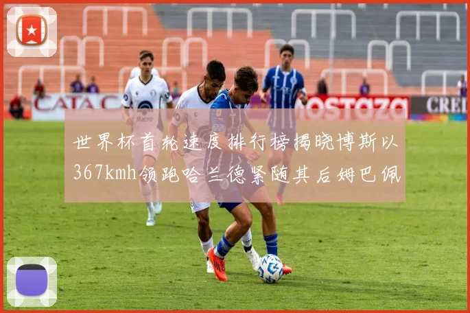 世界杯首轮速度排行榜揭晓博斯以367kmh领跑哈兰德紧随其后姆巴佩位列第九