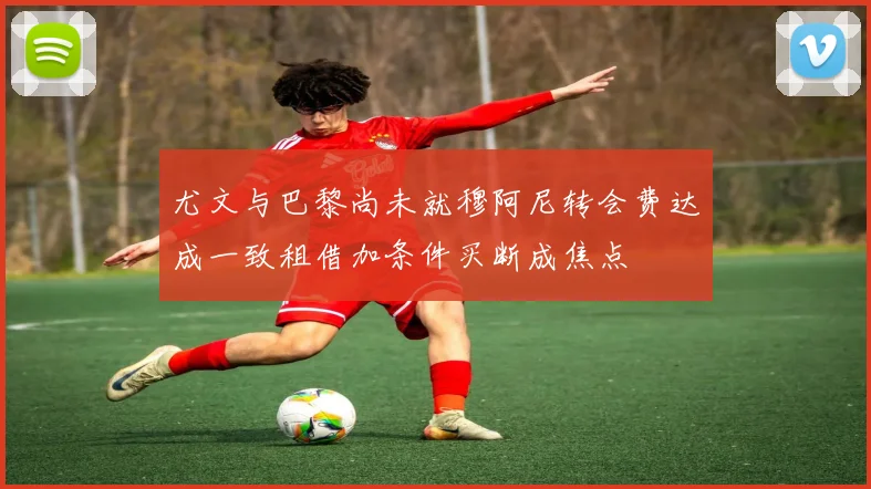 尤文与巴黎尚未就穆阿尼转会费达成一致租借加条件买断成焦点