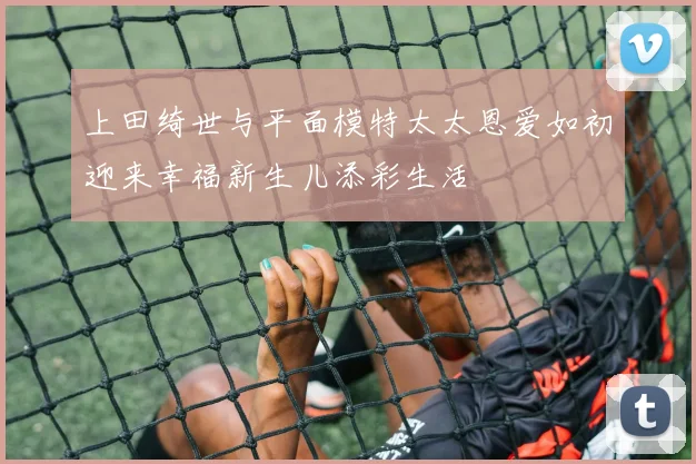 上田绮世与平面模特太太恩爱如初迎来幸福新生儿添彩生活